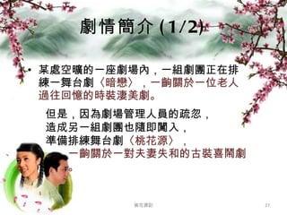 劇情簡介 (1/2) 某處空曠的一座劇場內，一組劇團正在排練一舞台劇 〈暗戀〉，一齣關於一位老人過往回憶的時裝淒美劇。 桃花源記 但是，因為劇場管理人員的疏忽， 造成另一組劇團也隨即闖入， 準備排練舞台劇 〈桃花源〉， 一齣關於一對夫妻失和的古裝喜鬧劇。 