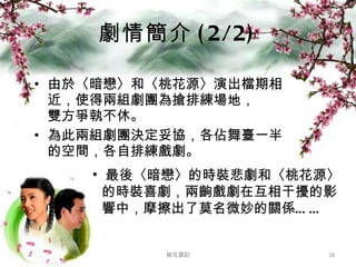 劇情簡介 (2/2) 由於〈暗戀〉和〈桃花源〉演出檔期相近，使得兩組劇團為搶排練場地， 雙方爭執不休。 為此兩組劇團決定妥協，各佔舞臺一半的空間，各自排練戲劇。 桃花源記 最後〈暗戀〉的時裝悲劇和〈桃花源〉   的時裝喜劇，兩齣戲劇在互相干擾的影   響中，摩擦出了莫名微妙的關係…… 