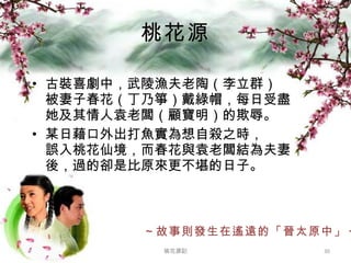 桃花源 古裝喜劇中，武陵漁夫老陶（李立群） 被妻子春花（丁乃箏）戴綠帽，每日受盡她及其情人袁老闆（顧寶明）的欺辱。 某日藉口外出打魚實為想自殺之時， 誤入桃花仙境，而春花與袁老闆結為夫妻後，過的卻是比原來更不堪的日子。 ～故事則發生在遙遠的「晉太原中」～ 桃花源記 