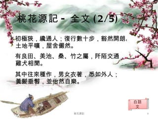 初極狹，纔通人；復行數十步，豁然開朗。土地平曠，屋舍儼然。 有良田、美池、桑、竹之屬，阡陌交通，雞犬相聞。  其中往來種作，男女衣著，悉如外人； 黃髮垂髫，並佁然自樂。 桃花源記 - 全文 (2/5) 桃花源記 白話文 