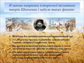 Я вивчав напрямки історичної тематики творів Шевченка і набулв таких фактів : Шевченко був відданий національно-державницькій ідеї. Т.Г. Шевченко прагнув політичного  самовизначення України, соборності українських земель. Він прагнув визволення поневоленого народу, а також закликав на боротьбу людство за свободу і гідне життя. Він мріяв про встановлення в Україні справедливого соціально-економічного ладу, про національно-культурне відродження українського народу. 