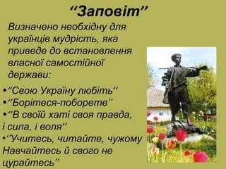 ‘‘ Заповіт ’’ Визначено необхідну для українців мудрість, яка приведе до встановлення власної самостійної держави : “ Свою Україну любіть ’’ ‘’ Борітеся-поборете ’’ ‘’ В своїй хаті своя правда, і сила, і воля ’’ ‘’ Учитесь, читайте, чужому  Навчайтесь й свого не цурайтесь ’’ 