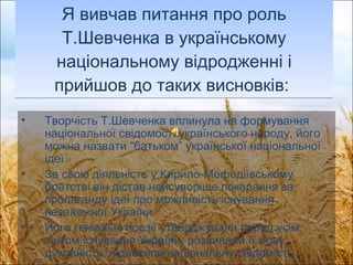 Я вивчав питання про роль Т.Шевченка в українському національному відродженні і прийшов до таких висновків:  Творчість Т.Шевченка вплинула на формування національної свідомості українського народу, його можна назвати “батьком” української національної ідеї. За свою діяльність у Кирило-Мефодіївському братстві він дістав найсуворіше покарання за пропаганду ідеї про можливість існування незалежної України. Його геніальні поезії утверджували перед усім світом існування України, розвивали її мову, духовність, підносили національну свідомість.   
