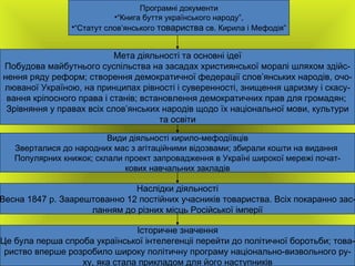 Програмні документи “ Книга буття українського народу”, “ Статут слов ’ янського  товариства  св. Кирила і Мефодія” Мета діяльності та основні ідеї Побудова майбутнього суспільства на засадах християнської моралі шляхом здійс- нення ряду реформ; створення демократичної федерації слов ’ янських народів, очо- люваної Україною, на принципах рівності і суверенності, знищення царизму і скасу- вання кріпосного права і станів; встановлення демократичних прав для громадян;  Зрівняння у правах всіх слов ’ янських народів щодо  їх національної мови, культури та освіти Види діяльності кирило-мефодіївців Зверталися до народних мас з агітаційними відозвами; збирали кошти на видання  Популярних книжок; склали проект запровадження в Україні широкої мережі почат- кових навчальних закладів Наслідки діяльності Весна 1847 р. Заарештованно 12 постійних учасників товариства. Всіх покаранно зас- ланням до різних місць Російської імперії Історичне значення Це була перша спроба української інтелегенціі перейти до політичної боротьби; това- риство вперше розробило широку політичну програму національно-визвольного ру- ху, яка стала прикладом для його наступників 