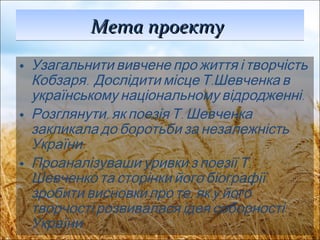Мета проекту   Узагальнити вивчене про життя і творчість Кобзаря.  Дослідити місце Т.Шевченка в українському національному відродженні. Розглянути, як поезія Т. Шевченка закликала до боротьби за незалежність України. Проаналізуваши уривки з поезії Т. Шевченко та сторінки його біографії, зробити висновки про те, як у його творчості розвивалася ідея соборності України 