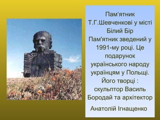 Пам‘ятник Т.Г.Шевченкові у місті Білий Бір Пам'ятник зведений у 1991-му році. Це подарунок українського народу українцям у Польщі. Його творці : скульптор Василь Бородай та архітектор Анатолій Ігнащенко   