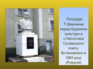   Погруддя Т.Шевченка перед будинком культури в с.Негостина Сучавського повіту. Встановлено в 1993 році. (Румунія) 