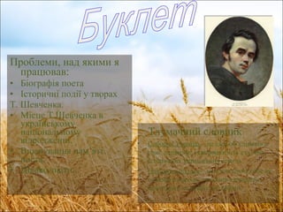 Проблеми, над якими я працював : Біографія поета Історичні події у творах  Т. Шевченка. Місце Т.Шевченка в українському національному відродженні. Вшанування пам ’ яті поета. Цікаво знати... Буклет Тлумачний словник Соборна Україна  – це ідея об ’ єднання в одне державне утворення всіх етнічно-історичних українських земель. Національна ідея  – усвідомлення себе як окремого народу з власною історією і поглядами на майбутнє країни. 