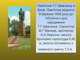 Пам'ятник Т.Г.Шевченку в Києві. Пам’ятник відкрито 6 березня 1939 року до 125-річчя з дня народження Т.Г.Шевченка. Скульптор М.Г.Манізер, архітектор Є.А.Левінсон, висота бронзової скульптури 6.45 м, висота постаменту з червоного граніту 7.3 м.   