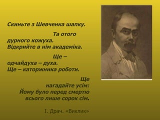Скиньте з Шевченка шапку.  Та отого дурного кожуха. Відкрийте в нім академіка.  Ще – одчайдуха – духа. Ще – каторжника роботи.  Ще нагадайте усім: Йому було перед смертю всього лише сорок сім . І. Драч. «Виклик» 