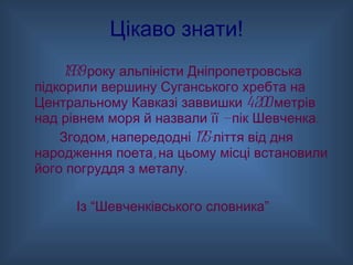 Цікаво знати! 1939 року альпіністи Дніпропетровська підкорили вершину Суганського хребта на Центральному Кавказі заввишки 4200 метрів над рівнем моря й назвали її — пік Шевченка.  Згодом, напередодні 175-ліття від дня народження поета, на цьому місці встановили його погруддя з металу. Із “Шевченківського словника” 