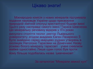 Цікаво знати! Міжнародна комісія з нових мінералів підтримала подання науковців України щодо присвоєння природній хімічній сполуці кристалічної будови імені (цього разу насправді самого імені) Тараса Шевченка. Цю мінеральну речовину відкрив у 60-х роках  минулого століття геолог, ректор Львівського університету, згодом академік Євген Лазаренко. Її було знайдено серед кварцево-рудних утворень в околицях Наголоно-Тарасівки на Донеччині. Назву рожево-білого мінералу тарасовіт — учені схвалили майже одностайно. Лише один голос був проти:  йому більше подобалась назва “шевченковіт”. За каталогом “Мінерали земної кулі” 