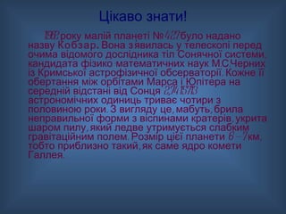 Цікаво знати! 1982 року малій планеті №427 було надано назву  Кобзар.  Вона з’явилась у телескопі перед очима відомого дослідника тіл Сонячної системи, кандидата фізико-математичних наук М.С.Черних із Кримської астрофізичної обсерваторії. Кожне її обертання між орбітами Марса і Юпітера на середній відстані від Сонця 2,7415713 астрономічних одиниць триває чотири з половиною роки. З вигляду це, мабуть, брила неправильної форми з віспинами кратерів, укрита шаром пилу, який ледве утримується слабким гравітаційним полем. Розмір цієї планети 6 — 7 км, тобто приблизно такий, як саме ядро комети Галлея. 