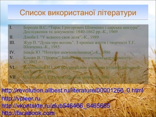 Список використаної літератури Бородін В.С. “Тарас Григорович Шевченко і царська цензура”. Дослідження та документи: 1840-1862 рр.-К., 1969 Дзюба І. “У всякого своя доля”.-К., 1989 Жур П. “Душа про вогонь”. З хроніки життя і творчості Т.Г. Шевченка.-К., 1985 Івакін Ю. “Нотатки шевченкознавця”.-К., 1986  Косіян В. “Пророк”. Бібліотека шевченківського комітету.-К.,2002 Костомаров Н.І. Об историческом значении русской народной поєзии.-К., 1994 Шевченко Т.Г. Повне зібрання творів.-К.,1986 http://revolution.allbest.ru/literature/00001266_0.html http:// vpleer.ru http://vkontakte.ru/club546466_6465665 http:// facebook.com 