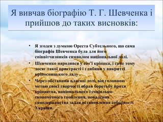 Я вивчав біографію Т. Г. Шевченка і прийшов до таких висновків : Я згоден з думкою Ореста Субтельного, що сама біографія Шевченка була для його співвітчизників символом національної долі. Шевченко народився у сім ’ ї   кріпака, і саме тому досяг такої пристрасті і глибини у викритті кріпосницького ладу . Через обставини власної долі, він головною метою своєї творчості обрав боротьбу проти кріпацтва, національного і соціально-економічного гноблення, повалення самодержавства задля встановлення соборності України. 