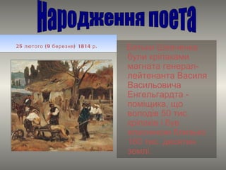 25 лютого (9 березня) 1814 р.   Батьки Шевченка були кріпаками магната генерал-лейтенанта Василя Васильовича Енгельгардта - поміщика, що володів 50 тис. кріпаків і був власником близько 160 тис. десятин землі.  Народження поета 