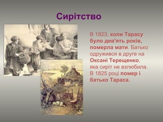 В 1823,  коли Тарасу було дев'ять років, померла мати . Батько одружився в друге на  Оксані Терещенко , яка сиріт не взлюбила.  В 1825 році  помер і батько Тараса.   Сирітство 