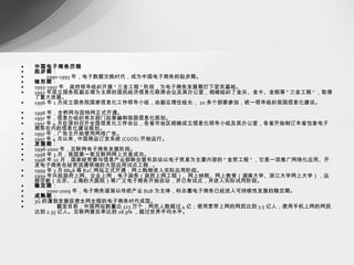中国电子商务历程 起步期 ： 　　 1990-1993 年，电子数据交换时代，成为中国电子商务的起步期。 雏形期 ： 1993-1997 年，政府领导组织开展 " 三金工程 " 阶段，为电子商务发展期打下坚实基础。 　　 1993 年成立国务院副总理为主席的国民经济信息化联席会议及其办公室，相继组织了金关、金卡、金税等 " 三金工程 " ，取得了重大进展。 　　 1996 年 1 月成立国务院国家信息化工作领导小组，由副总理任组长， 20 多个部委参加，统一领导组织我国信息化建设。 　　 1996 年，全桥网与因特网正式开通。 　　 1997 年，信息办组织有关部门起草编制我国信息化规划。 　　 1997 年 4 月在深圳召开全国信息化工作会议，各省市地区相继成立信息化领导小组及其办公室，各省开始制订本省包含电子商务在内的信息化建设规划。 　　 1997 年，广告主开始使用网络广告。 　　 1997 年 4 月以来 , 中国商品订货系统 (CGOS) 开始运行。 发展期 ： 1998-2000 年，互联网电子商务发展阶段。 　　 1998 年 3 月，我国第一笔互联网网上交易成功。 　　 1998 年 10 月，国家经贸委与信息产业部联合宣布启动以电子贸易为主要内容的 " 金贸工程 " ，它是一项推广网络化应用、开发电子商务在经贸流通领域的大型应用试点工程 . 。 　　 1999 年 3 月 8848 等 B2C 网站正式开通，网上购物进入实际应用阶段。 　　 1999 年兴起政府上网、企业上网，电子政务（政府上网工程）、网上纳税、网上教育（湖南大学、浙江大学网上大学），远程诊断（北京、上海的大医院）等广义电子商务开始启动，并已有试点，并进入实际试用阶段。 稳定期 ： 　　 2000-2009 年，电子商务逐渐以传统产业 B2B 为主体，标志着电子商务已经进入可持续性发展的稳定期。 成熟期 ： 3G 的蓬勃发展促使全网全程的电子商务时代成型。 截至目前，中国网站数量达 323 万个，网民人数超过 4 亿；使用宽带上网的网民达到 3.5 亿人，使用手机上网的网民达到 2.35 亿人。互联网普及率达到 28.9% ，超过世界平均水平。 