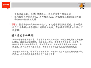 PS ： 按需异步加载并非新的技术，不过对于彩票投注页面，唯一的问题在于需要解决各个模快之间的依赖关系，即在现有框架基础上进行逻辑解耦。 页面首次加载， DOM 渲染迅速，响应交互事件稍有延迟 使用按需异步加载方式，用户切换玩法，加载相对应 html 文档片段和 JavaScript 模板文件 项目开发中的缺陷： 在十一运夺金开发过程中，由于前端架构设计的缺陷，一次性加载所有选号盘和 js 模块，投注页面有些臃肿，导致页面加载时，交互事件响应缓慢，这些在 demo 开发和 QA 测试过程中，是不会出现的，因为不是在真实的网络环境。也就是说，缺少对真实网络环境中，开发项目中可能出现性能问题的预见性。 在即将到来的一年，需要在项目开发之初，对各种环境下可能出现的问题有一定的认知，从来规避这些潜在有损用户体验的因素。 