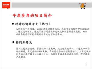 年度参与的项目简介 时时彩前端开发（协作） 入职后第一个项目， demo 开发由拔赤完成，我负责后端联调和 bugfixed ，通过这个项目，迅速掌握公司前端开发规范和数字彩前端架构，为以 后做各数字彩重构和新彩种开发打下坚实基础。 排列五开发 排列三的玩法变种，算法设计不是太难，玩法也比较单一，不过是一个全 新的彩种，有完整的 PRD 文档，在应用彩票公用框架基础上，只需完成排 列五的业务逻辑（玩法设计）和一些框架中不具备的功能组件，即可满足 产品需求。 