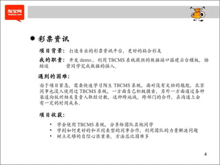 彩票资讯 项目背景： 打造专业的彩票资讯平台，更好的粘合彩友 由于项目紧急，需要快速学习陌生 TBCMS 系统，面对没有文档的尴尬，北京同事也没人使用过 TBCMS 系统，一方面自己积极摸索，另外一方面通过各种渠道向杭州相关负责人取经讨教，这种跨地域、跨部门的合作，在沟通上会有一定的时间成本。 我的职责： 开发 demo ，利用 TBCMS 系统提供的数据接口搭建后台模板，协助运   营同学完成数据的接入。 遇到的困难： 项目收获： 学会使用 TBCMS 系统，分享给团队其他同学 学到如何更好的和不同类型的同事合作，利用团队的力量解决问题 树立足够的自信心很重要，方法总比困难多 
