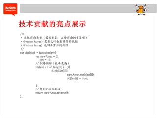 技术贡献的亮点展示 /**  *  数组前向去重（若有重复，去除前面的重复项）  * @param (array)  需要执行去重操作的数组 * @return (array)  返回去重后的数组 */  var distinct1 = function(arr){  var newArray = [],    obj = {};  // 倒序循环（效率更高） for(var i = arr.length; i--;){ if(!obj[arr[i]]){  newArray.push(arr[i]);  obj[arr[i]] = true;  }  } // 得到的数组取反 return newArray.reverse();  }; 