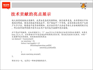 技术贡献的亮点展示 较之典型的数组去重操作，此算法复杂度优雅降级，执行效率更高，在彩票项目中体现相当明显，因为在组选和值玩法中，用户每选中一个号码，会实时提示给用户已经产生多少注，随着选中选号球的增加，此方法在用户点击选号球之后会被调用数万次，所以些许效率的提升就可以让用户进行选号盘操作更加通畅。 对于算法中的缺陷，比如对数组 [5,1,“1”,true,[1],5,6,5] 使用此方法进行前向去重操作，结果是 [true, [1], 6, 5] ，在彩票项目中不会出现这样的数组去重应用，因为我们玩的只是数字，如果一定要操作类似的数组，同时提供典型的算法： var distinct2 = function(arr){ var newArray = []; for(var i=arr.length;i--;){ if(!inArray(newArray,arr[i])){ newArray.push(arr[i]); } } return newArray.reverse(); }; 保证万无一失，也算是一种渐进增强的设计。 