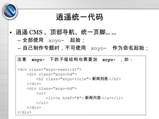 逍遥统一代码 逍遥 CMS 、顶部导航、统一页脚…… 全部使用  xoyo-  起始； 自己制作专题时，不可使用  xoyo-  作为命名起始； 注意  xoyo-  下的子级结构也需要加  xoyo-  ，如： <div class="xoyo-newslist"> <div class="xoyo-hd"> <h2 class="xoyo-title"> 新闻列表 </h2> </div> <div class="xoyo-bd"> <ul> <li><a href="#"> 新闻内容 </a></li> </ul> </div> </div> 