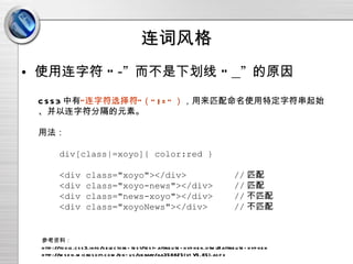 连词风格 使用连字符 “ -”  而不是下划线 “ _”  的原因 CSS3 中有 “连字符选择符”（“ |=” ） ，用来匹配命名使用特定字符串起始、并以连字符分隔的元素。 用法： div[class|=xoyo]{ color:red } <div class="xoyo"></div>  // 匹配 <div class="xoyo-news"></div>  // 匹配 <div class="news-xoyo"></div>  // 不匹配 <div class="xoyoNews"></div>  // 不匹配 参考资料： http://tools.css3.info/selectors-test/test-attribute-hyphen.html#attribute-hyphen http://msdn.microsoft.com/en-us/library/aa358825(v=VS.85).aspx 