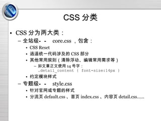 CSS 分类 CSS 分为两大类： 全站级——  core.css ，包含： CSS Reset 逍遥统一代码涉及的 CSS 部分 其他常用规则（清除浮动、编辑常用需求等） 如文章正文使用 14 号字： .detail_content { font-size:14px } 约定模块样式 专题级——  style.css 针对官网或专题的样式 分流页 default.css 、首页 index.css 、内容页 detail.css…… 