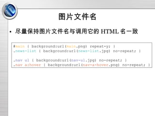 图片文件名 尽量保持图片文件名与调用它的 HTML 名一致 # main  { background:url( main .png) repeat-y; } . news-list  { background:url( news-list .jpg) no-repeat; } . nav ul  { background:url( nav-ul .jpg) no-repeat; } . nav a:hover  { background:url( nav-a-hover .png) no-repeat; } 