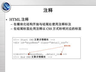 注释 HTML 注释 在模块化结构开始与结尾处使用注释标注 在结尾标签处用注释以 CSS 方式标明对应的标签 <!-- Start CMS 文章详情模块  --> <div id="xoyoNews" class="detail_con"> ...... </div><!-- #xoyoNews, .detail_con --> <!-- End CMS 文章详情模块  --> 要有空格 