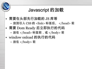 Javascript 的加载 需要在头部先行加载的 JS 库等 放到引入 CSS 的 <link> 标签后、 </head> 前 需要 Dom Ready 后立即执行的代码 放在 </head> 标签前，或 </body> 前 window onload 的执行的代码 放在 </body> 前 