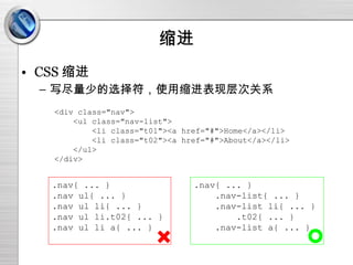 缩进 CSS 缩进 写尽量少的选择符，使用缩进表现层次关系 <div class="nav"> <ul class="nav-list"> <li class="t01"><a href="#">Home</a></li> <li class="t02"><a href="#">About</a></li> </ul> </div> .nav{ ... } .nav ul{ ... } .nav ul li{ ... } .nav ul li.t02{ ... } .nav ul li a{ ... } .nav{ ... } .nav-list{ ... } .nav-list li{ ... } .t02{ ... } .nav-list a{ ... } 