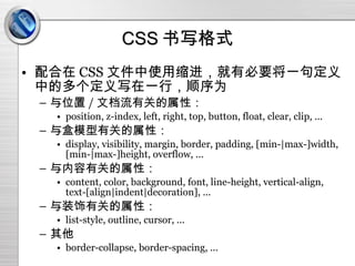 CSS 书写格式 配合在 CSS 文件中使用缩进，就有必要将一句定义中的多个定义写在一行，顺序为 与位置 / 文档流有关的属性： position, z-index, left, right, top, button, float, clear, clip, ... 与盒模型有关的属性： display, visibility, margin, border, padding, [min-|max-]width, [min-|max-]height, overflow, ... 与内容有关的属性： content, color, background, font, line-height, vertical-align, text-[align|indent|decoration], ... 与装饰有关的属性： list-style, outline, cursor, ... 其他 border-collapse, border-spacing, ... 