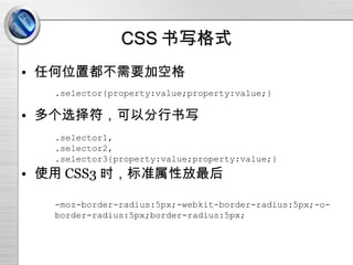 CSS 书写格式 任何位置都不需要加空格 多个选择符，可以分行书写 使用 CSS3 时，标准属性放最后 .selector{property:value;property:value;} .selector1, .selector2, .selector3{property:value;property:value;} -moz-border-radius:5px;-webkit-border-radius:5px;-o-border-radius:5px;border-radius:5px; 