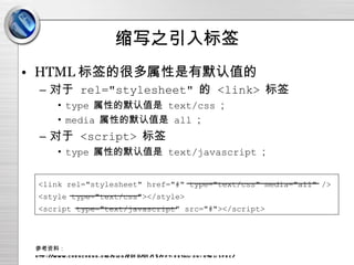 缩写之引入标签 HTML 标签的很多属性是有默认值的 对于  rel="stylesheet"   的  <link>   标签 type   属性的默认值是  text/css ； media   属性的默认值是  all ； 对于  <script>   标签 type   属性的默认值是  text/javascript ； 参考资料： http://www.chencheng.org/blog/2010/01/15/ppt-detail-on-html-spec/ <link rel="stylesheet" href="#" type="text/css" media="all" /> <style type="text/css"></style> <script type="text/javascript" src="#"></script> 
