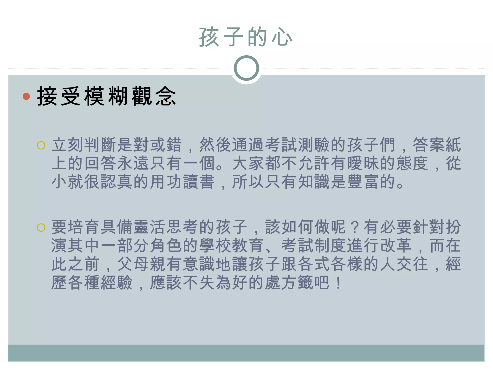 孩子的心 接受模糊觀念 立刻判斷是對或錯，然後通過考試測驗的孩子們，答案紙上的回答永遠只有一個。大家都不允許有曖昧的態度，從小就很認真的用功讀書，所以只有知識是豐富的。 要培育具備靈活思考的孩子，該如何做呢？有必要針對扮演其中一部分角色的學校教育、考試制度進行改革，而在此之前，父母親有意識地讓孩子跟各式各樣的人交往，經歷各種經驗，應該不失為好的處方籤吧！  