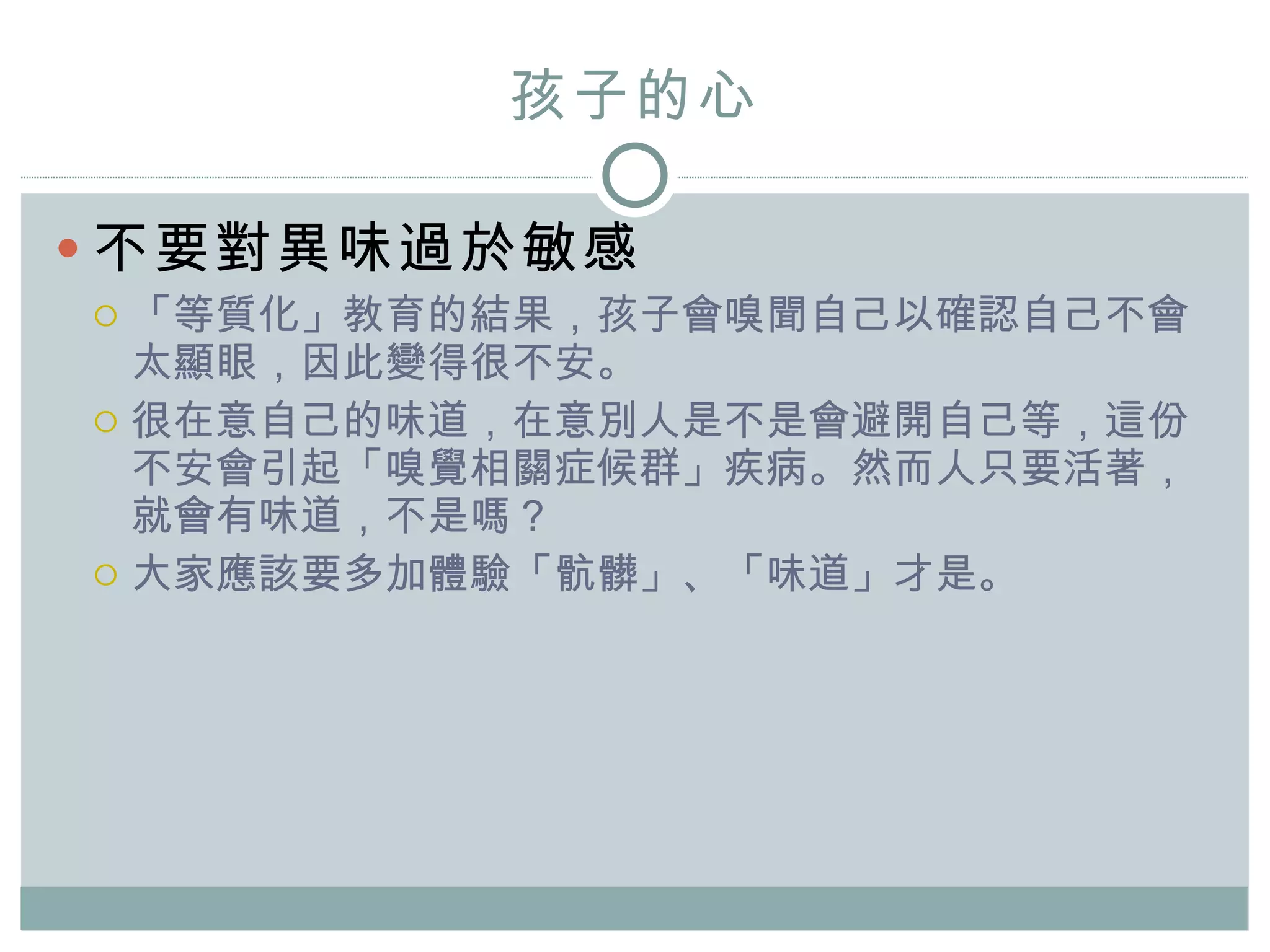 孩子的心 不要對異味過於敏感 「等質化」教育的結果，孩子會嗅聞自己以確認自己不會太顯眼，因此變得很不安。 很在意自己的味道，在意別人是不是會避開自己等，這份不安 會 引起「嗅覺相關症候群」疾病 。 然而人只要活著，就會有味道，不是嗎？ 大家應該要多加體驗「骯髒」、「味道」 才是 。 