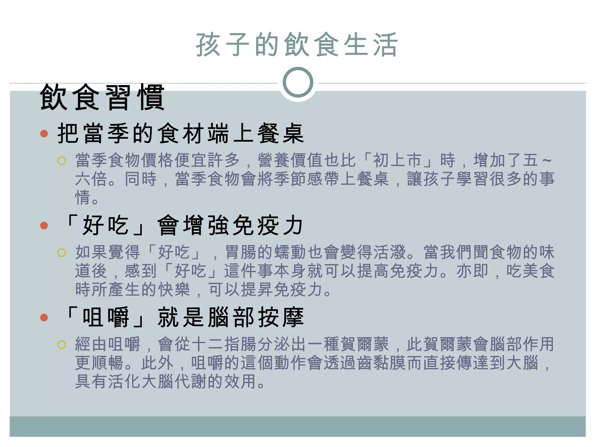 孩子的飲食生活 飲食習慣 把當季的食材端上餐桌 當季食物價格便宜許多，營養價值也比「初上市」時，增加了五～六倍。同時，當季食物會將季節感帶上餐桌，讓孩子學習很多的事情。 「好吃」會增強免疫力 如果覺得「好吃」，胃腸的蠕動也會變得活潑。當我們聞食物的味道後，感到「好吃」這件事本身就可以提高免疫力。亦即，吃美食時所產生的快樂，可以提昇免疫力。 「咀嚼」就是腦部按摩 經由咀嚼，會從十二指腸分泌出一種賀爾蒙，此賀爾蒙會腦部作用更順暢。此外，咀嚼的這個動作會透過齒黏膜而直接傳達到大腦，具有活化大腦代謝的效用。  