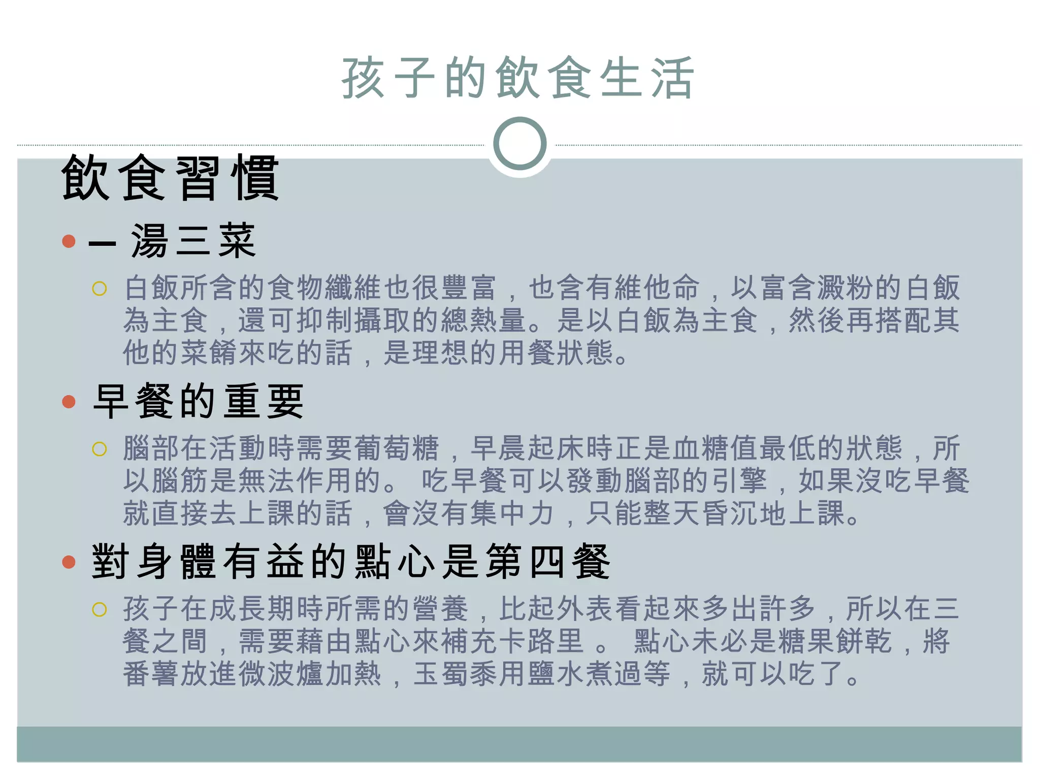 孩子的飲食生活 飲食習慣 — 湯三菜 白飯所含的食物纖維也很豐富，也含有維他命 ， 以富含澱粉的白飯為主食，還可抑制攝取的總熱量。是以白飯為主食，然後再搭配其他的菜餚來吃的話，是理想的用餐狀態。 早餐的重要 腦部在活動時需要葡萄糖，早晨起床時正是血糖值最低的狀態，所以腦筋是無法作用的。   吃早餐可以發動腦部的引擎，如果沒吃早餐就直接去上課的話，會沒有集中力，只能整天昏沉地上課。 對身體有益的點心是第四餐 孩子在成長期時所需的營養，比起外表看起來多出許多，所以在三餐之間，需要藉由點心來補充卡路里 。  點心未必是糖果餅乾， 將番薯放進微波爐加熱，玉蜀黍用鹽水煮過等，就可以吃了。 