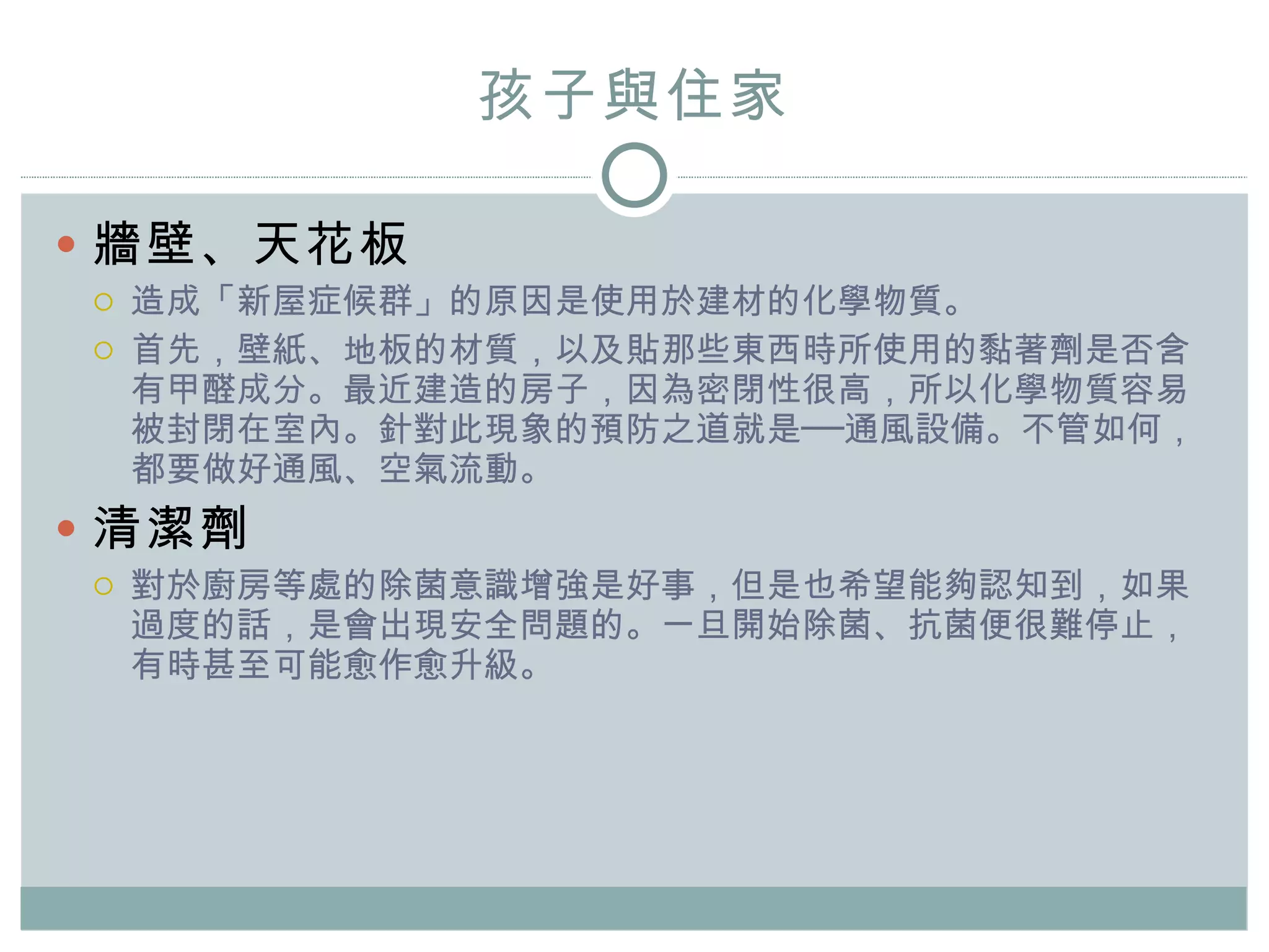 孩子與住家 牆壁、天花板 造成「 新屋症候群 」的原因是 使用於建材的化學物質 。 首先，壁紙、地板的材質，以及貼那些東西時所使用的黏著劑是否含有甲醛成分。最近建造的房子，因為密閉性很高，所以化學物質容易被封閉在室內。針對此現象的預防之道就是──通風設備。不管如何，都要做好通風、空氣流動。 清潔劑 對於廚房等處的除菌意識增強是好事，但是也希望能夠認知到，如果過度的話，是會出現安全問題的。一旦開始除菌、抗菌便很難停止，有時甚至可能愈作愈升級。 