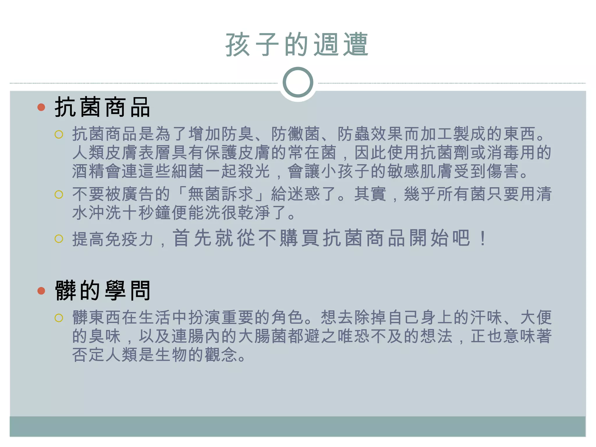 孩子的 週 遭 抗菌商品 抗菌商品是為了增加防臭、防黴菌、防蟲效果而加工製成的東西。人類皮膚表層具有保護皮膚的常在菌，因此使用抗菌劑或消毒用的酒精會連這些細菌一起殺光 ， 會讓小孩子的敏感肌膚受到傷害。 不要被廣告的「無菌訴求」給迷惑了。其實，幾乎所有菌只要用清水沖洗十秒鐘便能洗很乾淨了。 提高免疫力， 首先就從不購買抗菌商品開始吧！ 髒的學問 髒東西在生活中扮演重要的角色。想去除掉自己身上的汗味、大便的臭味，以及連腸內的大腸菌都避之唯恐不及的想法，正也意味著否定人類是生物的觀念。 