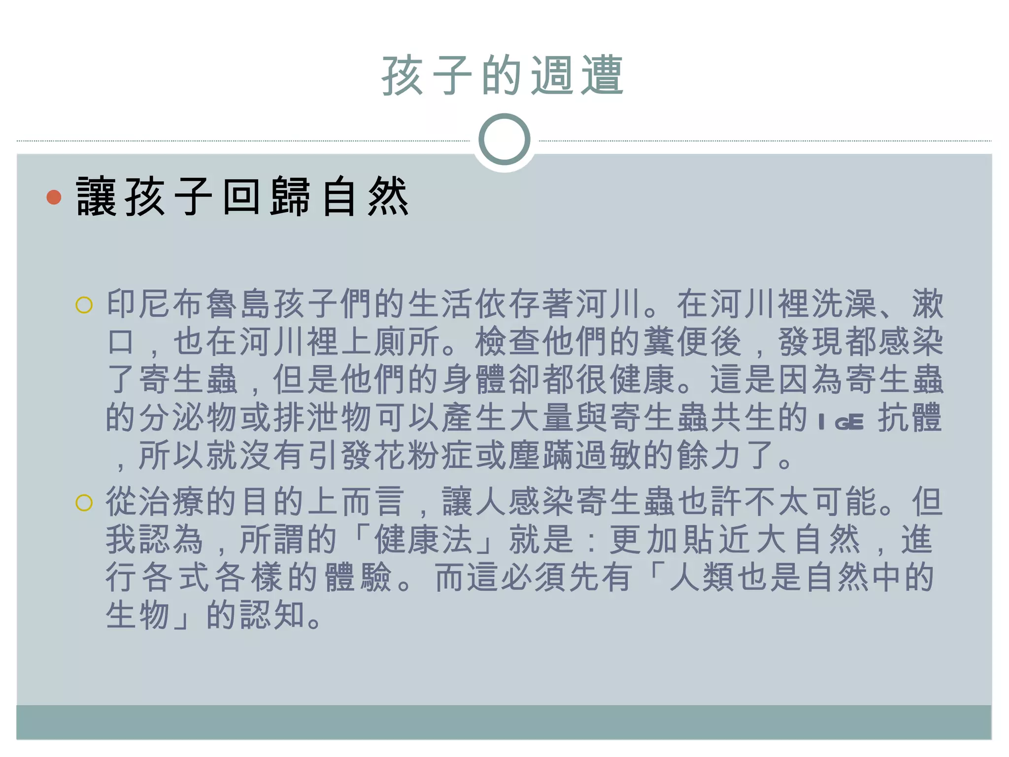 孩子的週遭 讓孩子回歸自然 印尼布魯島孩子們的生活依存著河川。在河川裡洗澡、漱口，也在河川裡上廁所。檢查他們的糞便後，發現都感染 了 寄生蟲 ， 但是他們的身體卻都很健康 。這是因為 寄生蟲的分泌物或排泄物可以產生大量與寄生蟲共生的 IgE 抗體，所以就沒有引發花粉症或塵蹣過敏的餘力了。 從治療的目的上而言，讓人感染寄生蟲也許不太可能。 但我認為，所謂的 「健康法」 就 是： 更加貼近大自然，進行各式各樣的體驗。 而這必須先有「人類也是自然中的生物」的認知。 