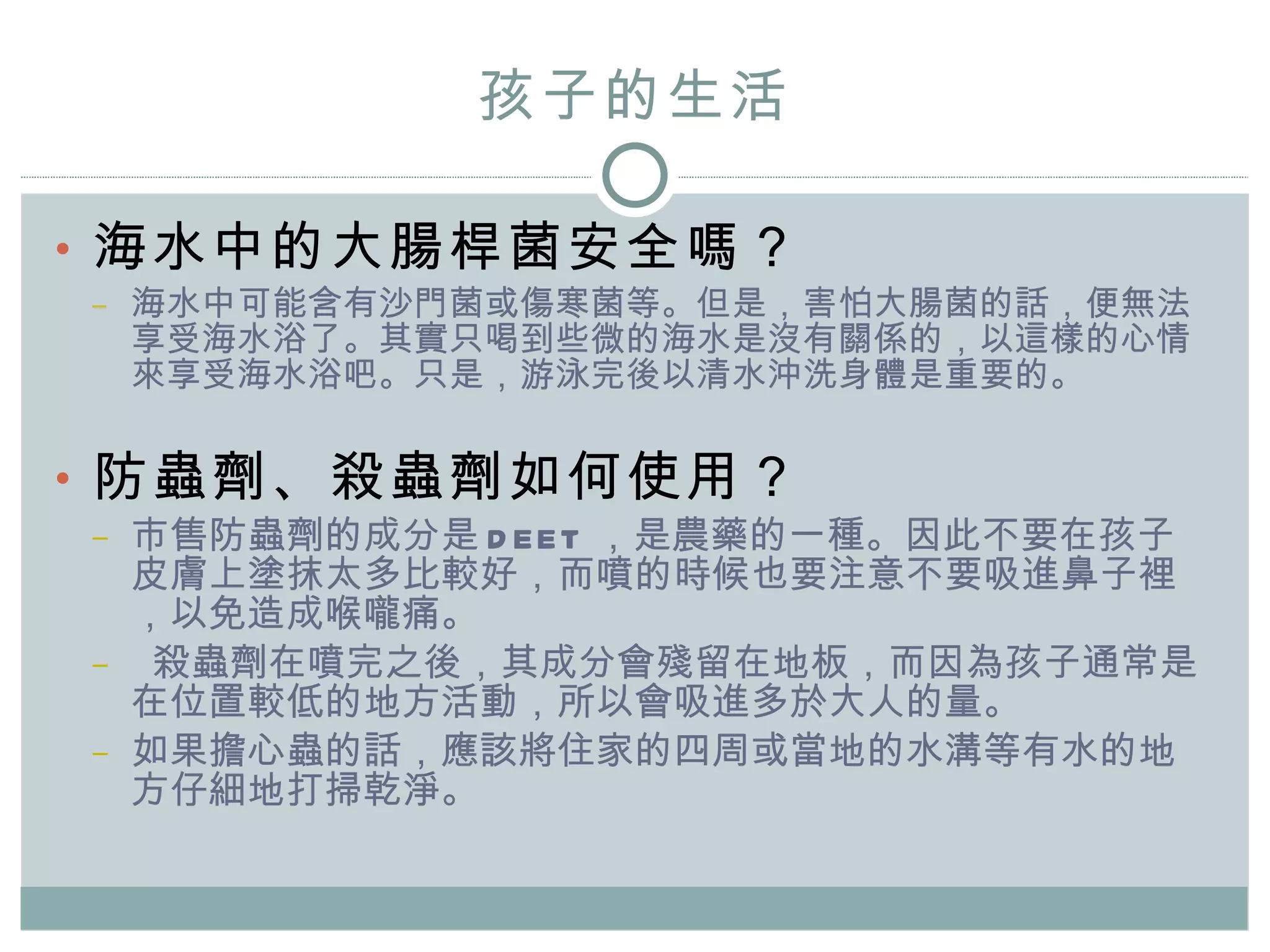 孩子的 生活 海水中的大腸桿菌安全嗎？ 海水中可能含有沙門菌或傷寒菌等。但是，害怕大腸菌的話，便無法享受海水浴了。其實只喝到些微的海水是沒有關係的，以這樣的心情來享受海水浴吧。只是，游泳完後以清水沖洗身體是重要的。 防蟲劑、殺蟲劑如何使用？ 市售防蟲劑的成分是 DEET ，是農藥的一種。因此不要在孩子皮膚上塗抹太多比較好，而噴的時候也要注意不要吸進鼻子裡，以免造成喉嚨痛。 殺蟲劑在噴完之後，其成分會殘留在地板，而因為孩子通常是在位置較低的地方活動，所以會吸進多於大人的量。 如果擔心蟲的話，應該將住家的四周或當地的水溝等有水的地方仔細地打掃乾淨。 
