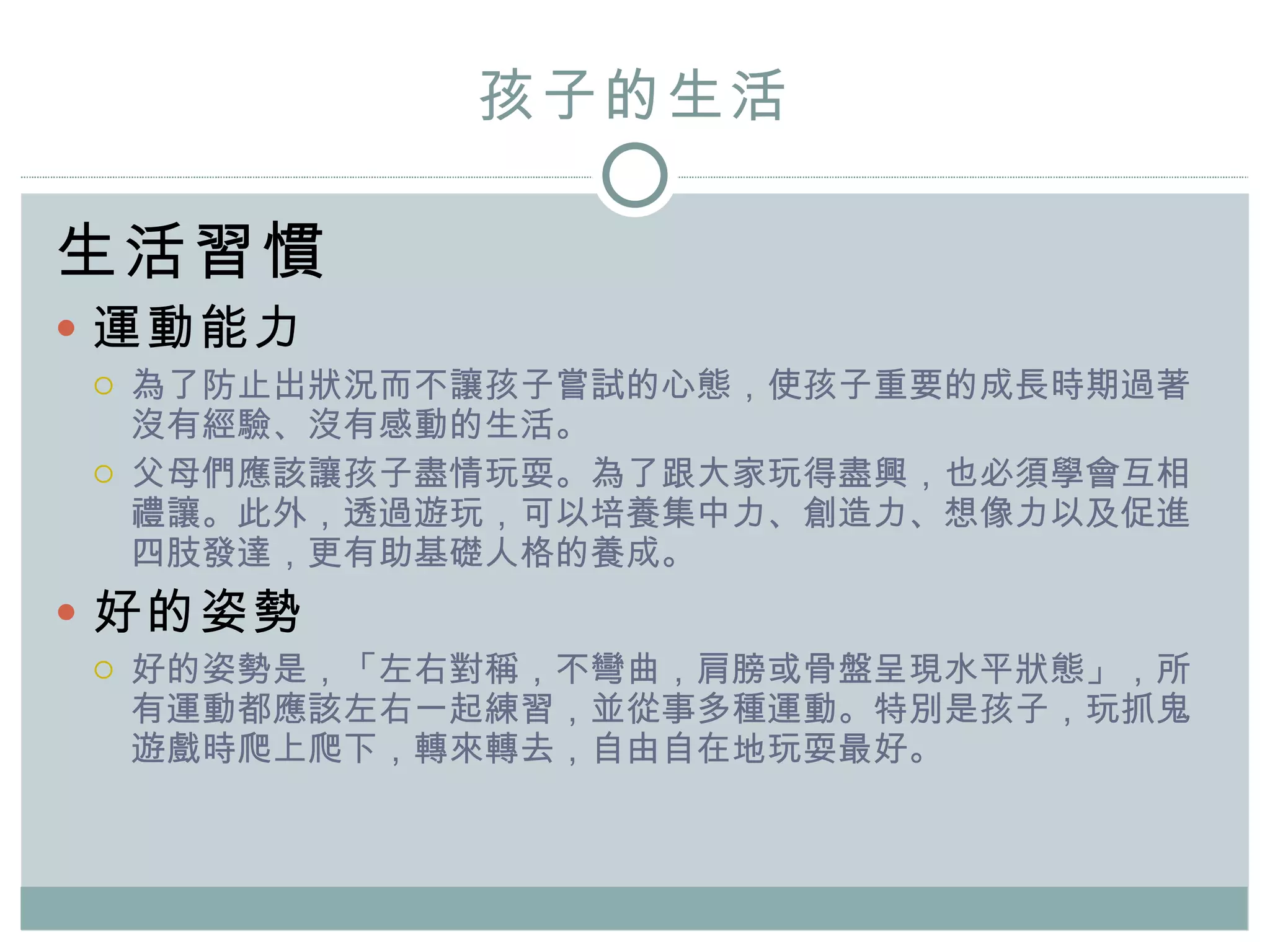 孩子的 生活 生活習慣 運動能力 為了防止出狀況而不讓孩子嘗試的心態， 使 孩子重要的成長時期過著沒有經驗、沒有感動的生活。 父母們應該讓孩子盡情玩耍。為了跟大家玩得盡興，也必須學會互相禮讓。此外，透過遊玩，可以培養集中力、創造力、想像力以及促進四肢發達，更有助基礎人格的養成。 好的姿勢 好的姿勢是，「左右對稱，不彎曲，肩膀或骨盤呈現水平狀態」，所有運動都應該左右一起練習，並從事多種運動。特別是孩子，玩抓鬼遊戲時爬上爬下，轉來轉去，自由自在地玩耍最好。 