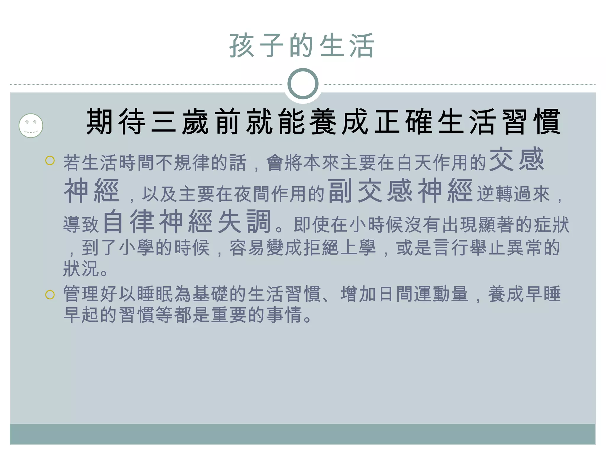 孩子的 生活 期待三歲 前 就能養成正確生活習慣 若生活時間不規律的話，會將本來主要在白天作用的 交感神經 ，以及主要在夜間作用的 副交感神經 逆轉過來，導致 自律神經失調 。即使在小時候沒有出現顯著的症狀，到了小學的時候，容易變成拒絕上學，或是言行舉止異常的狀況。 管理好以睡眠為基礎的生活習慣、增加日間運動量，養成早睡早起的習慣等都是重要的事情。 