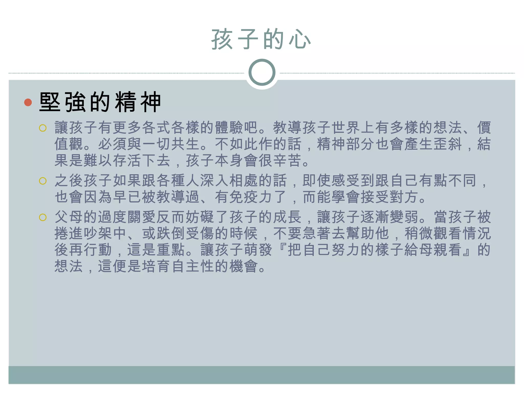 孩子的心 堅強的精神 讓孩子有更多各式各樣的體驗吧。教導孩子世界上有多樣的想法、價值觀。必須與一切共生。不如此作的話，精神部分也會產生歪斜，結果是難以存活下去，孩子本身會很辛苦。 之後孩子如果跟各種人深入相處的話，即使感受到跟自己有點不同，也會因為早已被教導過、有免疫力了，而能學會接受對方。 父母的過度 關愛 反而妨礙了孩子的成長，讓孩子逐漸變弱。當孩子被捲進吵架中、或跌倒受傷的時候，不要急著去幫助他，稍微觀看情況後再行動，這是重點。讓孩子萌發『把自己努力的樣子給母親看』的想法，這便是培育自主性的機會。 