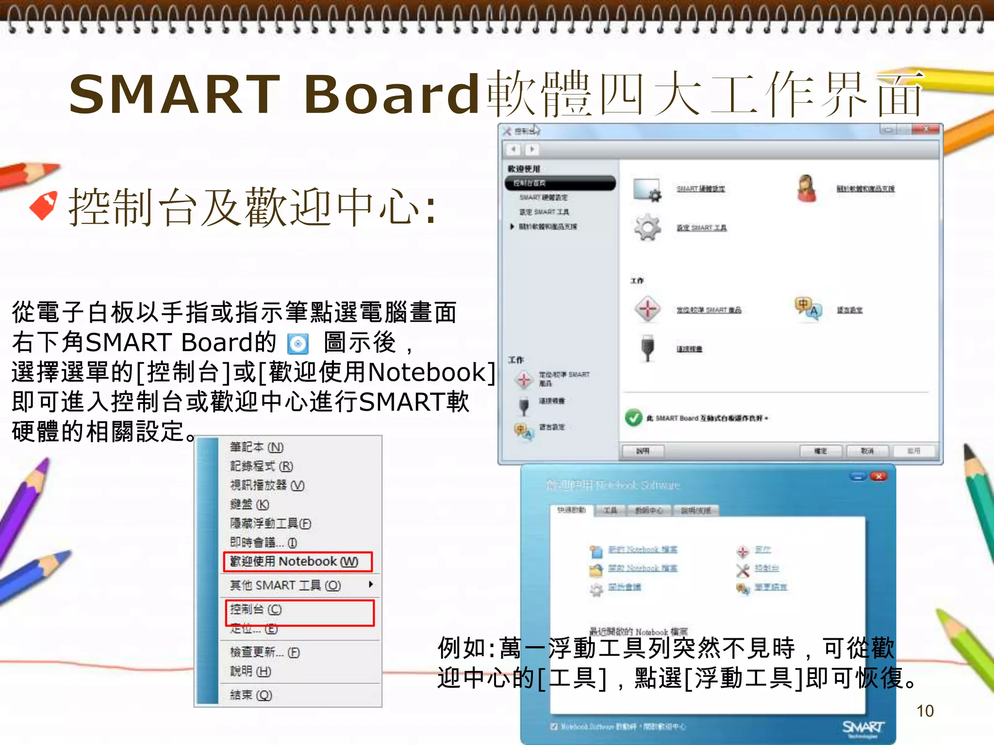 SMART Board軟體四大工作界面10控制台及歡迎中心:從電子白板以手指或指示筆點選電腦畫面右下角SMARTBoard的     圖示後，選擇選單的[控制台]或[歡迎使用Notebook]即可進入控制台或歡迎中心進行SMART軟硬體的相關設定。例如:萬一浮動工具列突然不見時，可從歡迎中心的[工具]，點選[浮動工具]即可恢復。