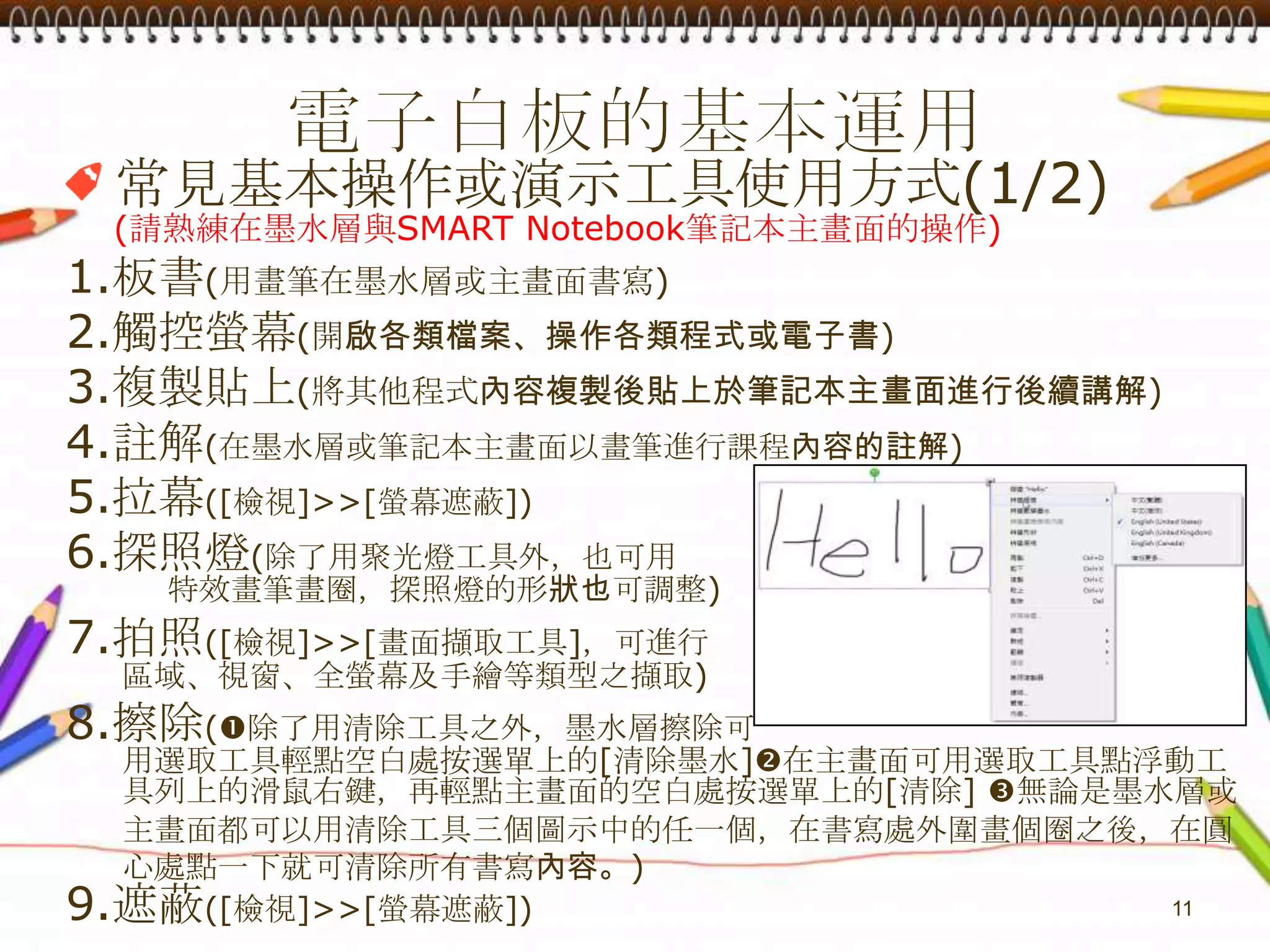 電子白板的基本運用常見基本操作或演示工具使用方式(1/2)(請熟練在墨水層與SMART Notebook筆記本主畫面的操作)1.板書(用畫筆在墨水層或主畫面書寫)2.觸控螢幕(開啟各類檔案、操作各類程式或電子書)3.複製貼上(將其他程式內容複製後貼上於筆記本主畫面進行後續講解)4.註解(在墨水層或筆記本主畫面以畫筆進行課程內容的註解)5.拉幕([檢視]>>[螢幕遮蔽])6.探照燈(除了用聚光燈工具外，也可用         特效畫筆畫圈，探照燈的形狀也可調整)7.拍照([檢視]>>[畫面擷取工具]，可進行     區域、視窗、全螢幕及手繪等類型之擷取)8.擦除(除了用清除工具之外，墨水層擦除可     用選取工具輕點空白處按選單上的[清除墨水]在主畫面可用選取工具點浮動工     具列上的滑鼠右鍵，再輕點主畫面的空白處按選單上的[清除]無論是墨水層或    主畫面都可以用清除工具三個圖示中的任一個，在書寫處外圍畫個圈之後，在圓    心處點一下就可清除所有書寫內容。)9.遮蔽([檢視]>>[螢幕遮蔽])11